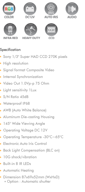 
Sony 1/3' Super HAD CCD 270K pixels & 420 TV Lines
Internal Synchronization
Video Out 1.0Vp-p 75 Ohm
Min Illumination 0.1Lux/IR on 0Lux 
S/N Ratio 45dB
Waterproof IP68
AWB (Auto White Balance)
Aluminum Die-casting Housing
145° Wide Viewing Angle
Operating Voltage DC 9V~15V
Operating Temperature -30°C~85°C
Electronic Auto Iris Control
Back Light Compensation (BLC on) 
10G shock/vibration
Built-in 6 IR LEDs
Automatic Heating
Mirror control
Dimension 89x70x48mm (WxHxD)
Option : Automatic shutter
