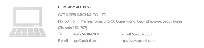 
Company Address
327-14, Dangjung-Dong, Gunpo-Si, Kyunggi-Do, Korea 435-832
Phone        +82 31 457 0011
Fax             +82 31 457 0700
E-mail         gct@gctintl.com
